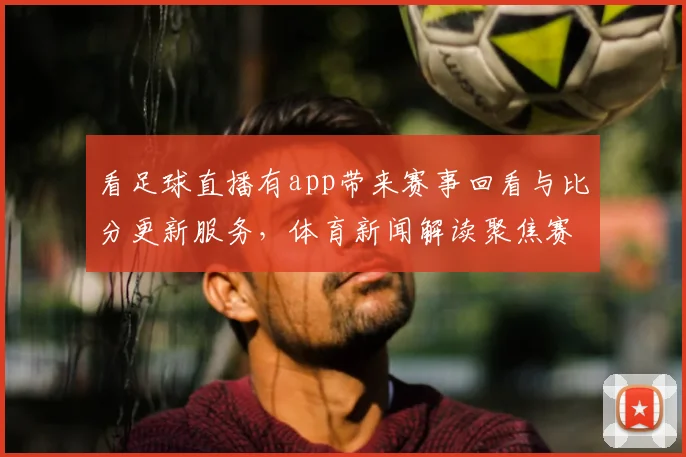 看足球直播有app带来赛事回看与比分更新服务，体育新闻解读聚焦赛况影响与关键看点