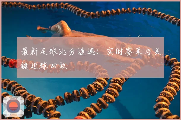 最新足球比分速递：实时赛果与关键进球回放