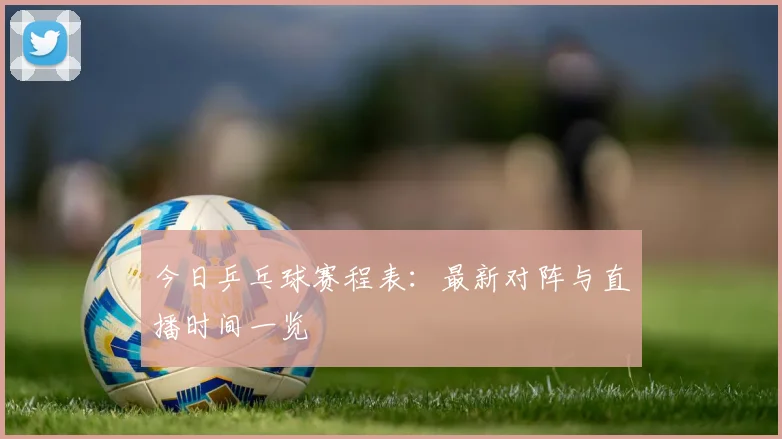 今日乒乓球赛程表：最新对阵与直播时间一览