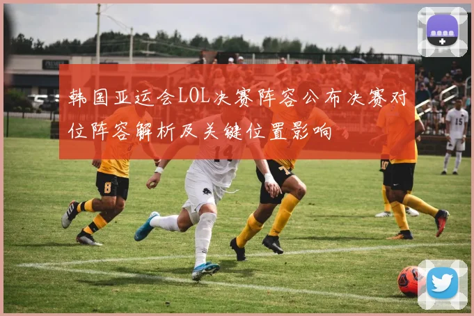 韩国亚运会LOL决赛阵容公布决赛对位阵容解析及关键位置影响