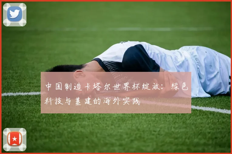 中国制造卡塔尔世界杯绽放:绿色科技与基建的海外实践