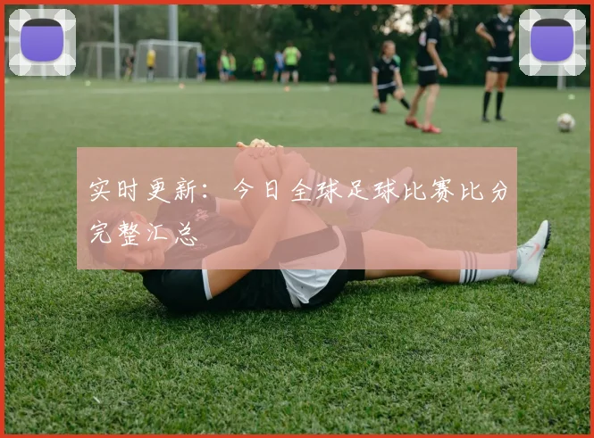 实时更新:今日全球足球比赛比分完整汇总
