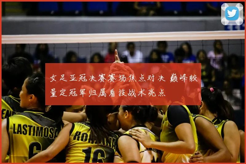 女足亚冠决赛赛场焦点对决 巅峰较量定冠军归属看技战术亮点