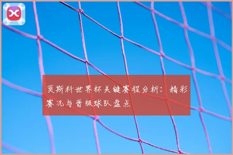 莫斯科世界杯关键赛程分析：精彩赛况与晋级球队盘点