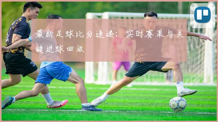 最新足球比分速递：实时赛果与关键进球回放