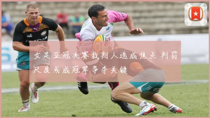 女足亚冠决赛裁判人选成焦点 判罚尺度或成冠军争夺关键