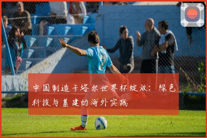 中国制造卡塔尔世界杯绽放：绿色科技与基建的海外实践