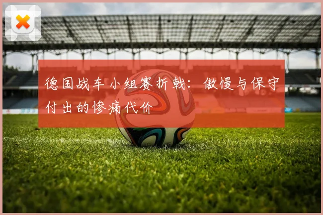 德国战车小组赛折戟:傲慢与保守付出的惨痛代价
