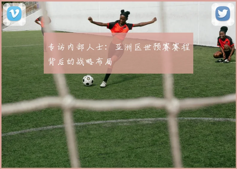 专访内部人士：亚洲区世预赛赛程背后的战略布局