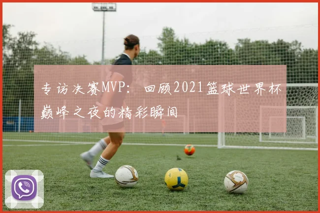 专访决赛MVP：回顾2021篮球世界杯巅峰之夜的精彩瞬间