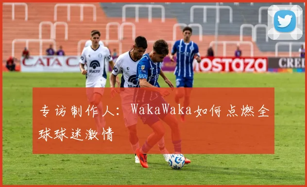 专访制作人：WakaWaka如何点燃全球球迷激情
