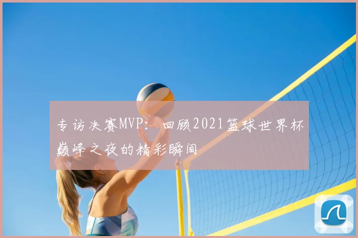 专访决赛MVP：回顾2021篮球世界杯巅峰之夜的精彩瞬间