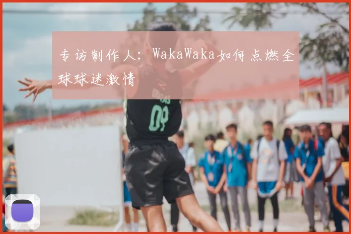 专访制作人：WakaWaka如何点燃全球球迷激情