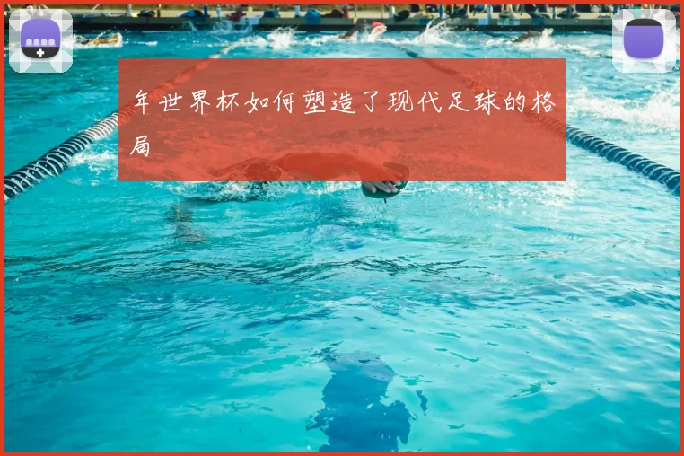 年世界杯如何塑造了现代足球的格局