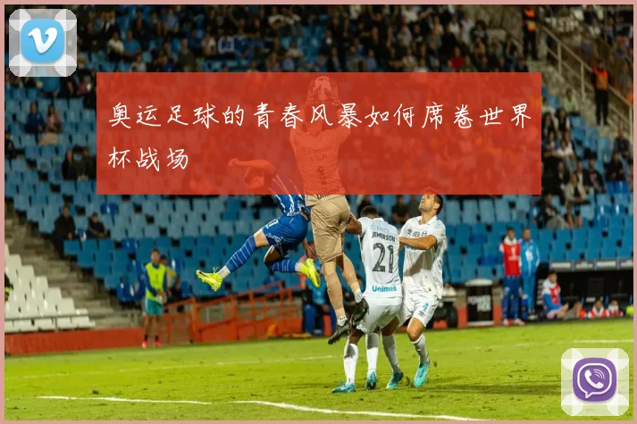 奥运足球的青春风暴如何席卷世界杯战场