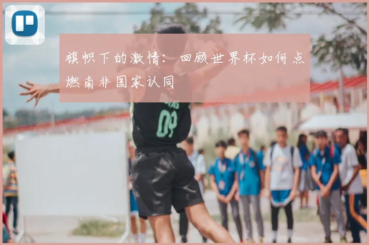 旗帜下的激情：回顾世界杯如何点燃南非国家认同