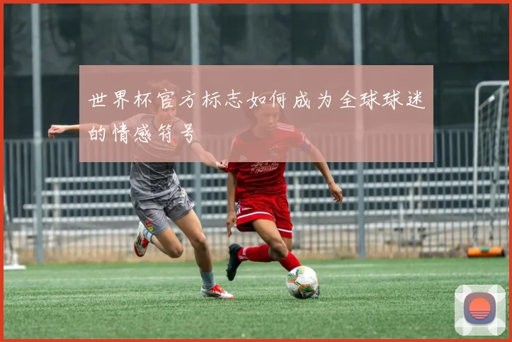世界杯官方标志如何成为全球球迷的情感符号
