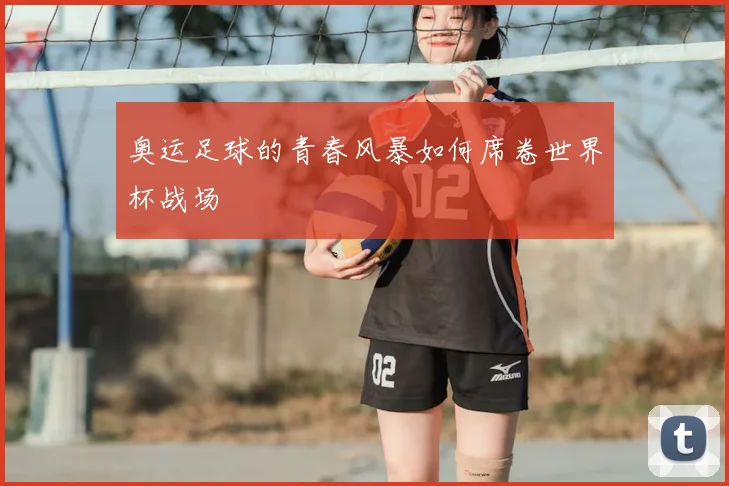 奥运足球的青春风暴如何席卷世界杯战场