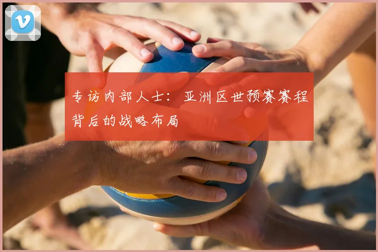 专访内部人士：亚洲区世预赛赛程背后的战略布局