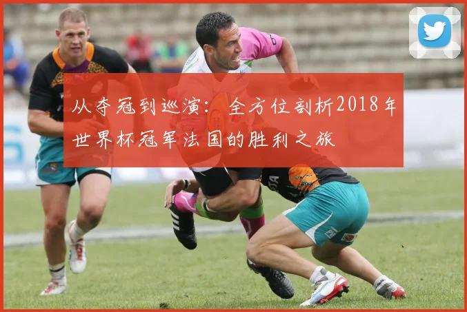 从夺冠到巡演:全方位剖析2018年世界杯冠军法国的胜利之旅