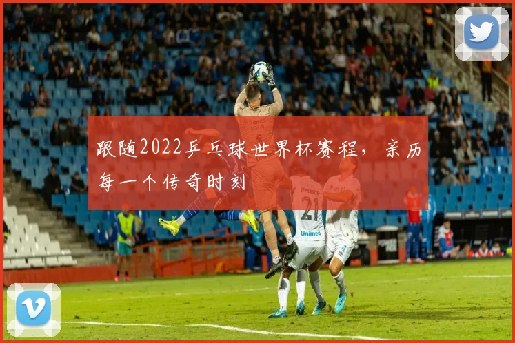 跟随2022乒乓球世界杯赛程，亲历每一个传奇时刻